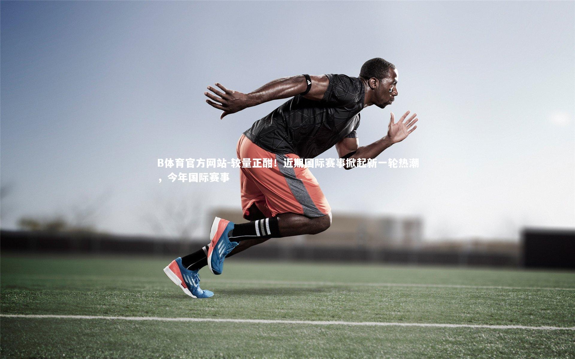 较量正酣！近期国际赛事掀起新一轮热潮，今年国际赛事